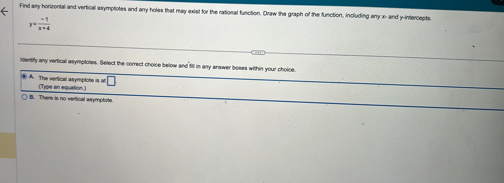 Find any horizontal and vertical asymptotes and any holes that may exist for the rational function. Draw the graph of the function, including any x - and y-intercepts.
y= (-1)/x+4 
ldentify any vertical asymptotes. Select the correct choice below and fill in any answer boxes within your choice.
A. The vertical asymptote is at □ 
(Type an equation.)
B. There is no vertical asymptote.