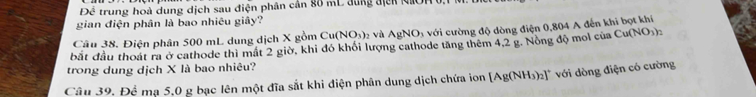 Để trung hoà dung dịch sau điện phân cân 80 mL dung địcn NIOH 
gian điện phân là bao nhiêu giây? 
Câu 38. Điện phân 500 mL dung dịch X gồm Cu(NO_3)_2 và AgNO_3 với cường độ dòng điện 0,804 A đến khi bọt khí 
bắt đầu thoát ra ở cathode thì mất 2 giờ, khi đó khối lượng cathode tăng thêm 4,2 g. Nông độ mol của Cu(NO_3)_2
trong dung dịch X là bao nhiêu? 
Câu 39. Để mạ 5,0 g bạc lên một đĩa sắt khi điện phân dung dịch chứa ion [Ag(NH_3)_2]^+ với dòng điện có cường