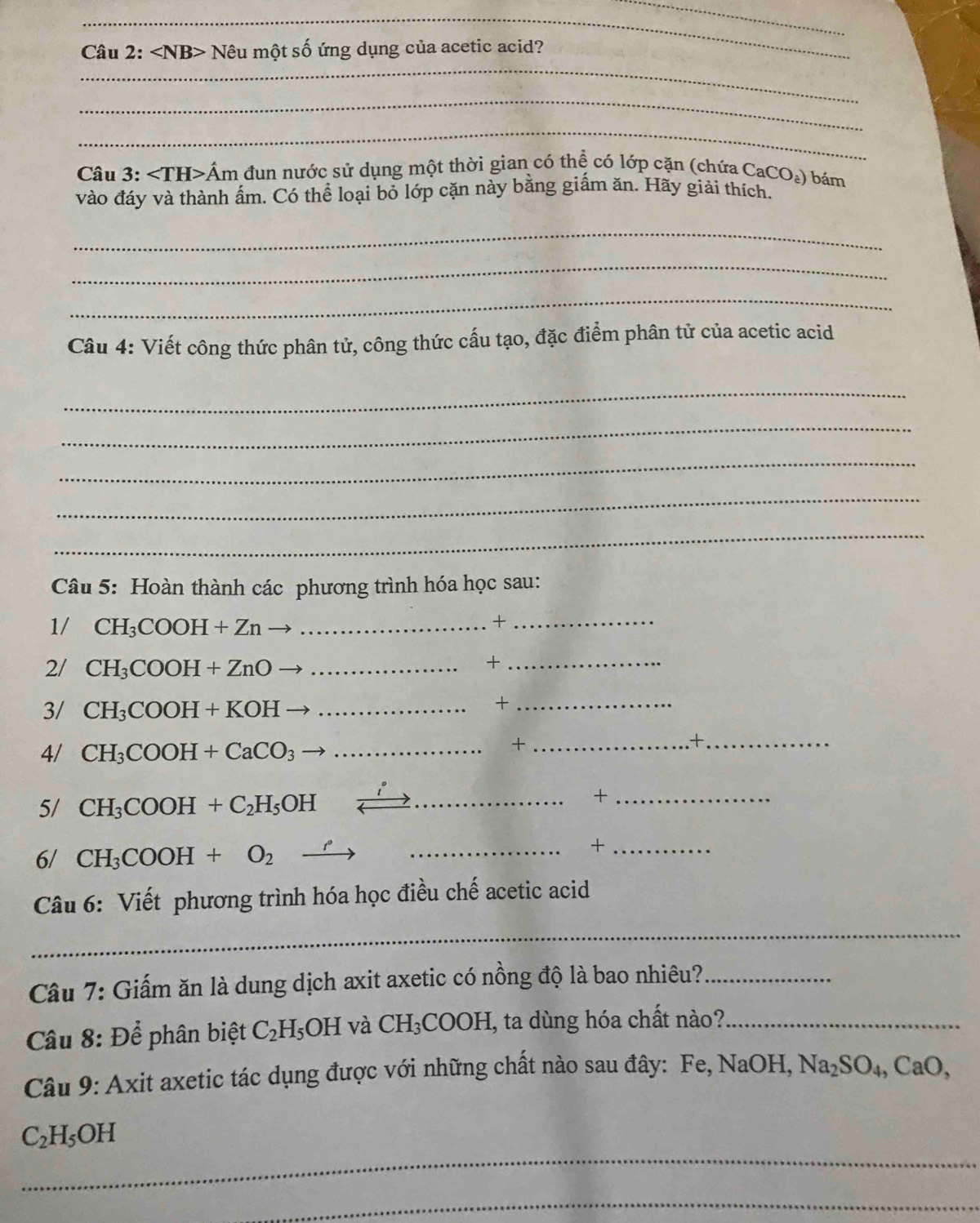 Nêu một số ứng dụng của acetic acid? 
_ 
_ 
Câu 3: ∠ TH>Am đun nước sử dụng một thời gian có thể có lớp cặn (chứa CaCO_2) bám 
vào đáy và thành ấm. Có thể loại bỏ lớp cặn này bằng giấm ăn. Hãy giải thích. 
_ 
_ 
_ 
Câu 4: Viết công thức phân tử, công thức cấu tạo, đặc điểm phân tử của acetic acid 
_ 
_ 
_ 
_ 
_ 
Câu 5: Hoàn thành các phương trình hóa học sau: 
1/ CH_3COOH+Zn _ 
_+ 
2/ CH_3COOH+ZnO _ 
_+ 
3/ CH_3COOH+KOH _ 
_+ 
4/ CH_3COOH+CaCO_3 _ 
+ _.+._ 
5/ CH_3COOH+C_2H_5OH _ 
_+ 
6/ CH_3COOH+O_2 _ 
_+ 
Câu 6: Viết phương trình hóa học điều chế acetic acid 
_ 
Câu 7: Giấm ăn là dung dịch axit axetic có nồng độ là bao nhiêu?_ 
Câu 8: Để phân biệt C_2H_5OH và CH_3COOH I, ta dùng hóa chất nào?_ 
Câu 9: Axit axetic tác dụng được với những chất nào sau đây: Fe, NaOH, Na_2SO_4, CaO, 
_
C_2H_5OH
_