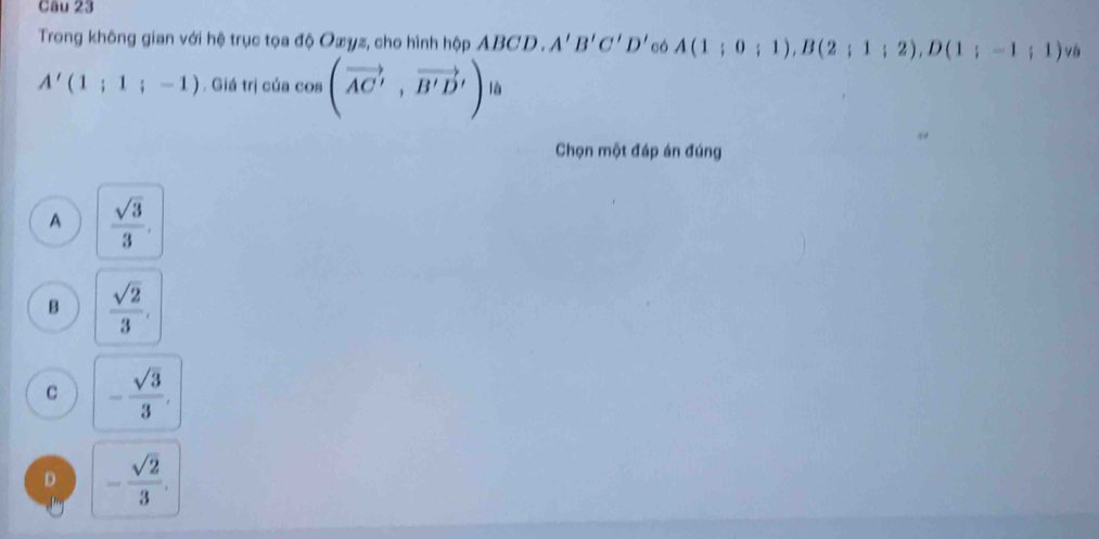 Trong không gian với hệ trục tọa độ Oæyz, cho hình hộp ABCD. A'B'C'D' có A(1;0;1), B(2;1;2), D(1;-1;1) và
A'(1;1;-1). Giá trị của cos (vector AC', vector B'D') là
Chọn một đáp án đúng
A  sqrt(3)/3 ,
B  sqrt(2)/3 .
C - sqrt(3)/3 ,
D - sqrt(2)/3 .