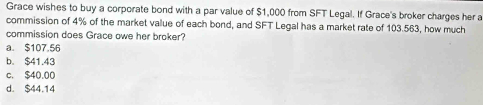 Grace wishes to buy a corporate bond with a par value of $1,000 from SFT Legal. If Grace's broker charges her a
commission of 4% of the market value of each bond, and SFT Legal has a market rate of 103.563, how much
commission does Grace owe her broker?
a. $107.56
b. $41.43
c. $40.00
d. $44.14