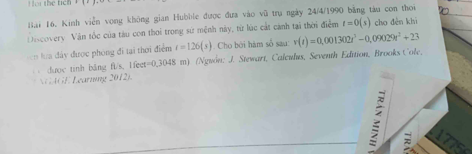 or the tic h 
Bài 16. Kinh viễn vọng không gian Hubble được đưa vào vũ trụ ngày 24/4/1990 bằng tàu con thoi 
Discovery. Vận tốc của tàu con thoi trong sứ mệnh này, từ lúc cất cánh tại thời điểm t=0(s) cho đền khi 
ven lưa đây được phòng đi tại thời điểm t=126(s). Cho bởi hàm số sau: v(t)=0,001302t^3-0,09029t^2+23
dược tinh băng ft/s, l fet= =0,3048 m). (Nguồn: J. Stewart, Calculus, Seventh Edition, Brooks Cole, 
GAGE Learning 2012). 
: 17756 
a