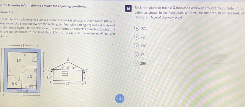 the following information to answer the adjoining questions. 6 Mr.Smith plans to build a 3-foot-wide walkway around the outside of the
ormation cabin, as shown in the floor plan. What will be the area, in square feet, of
the top surface of the walk way?
e Smith family is planning to build a 3-room cabin which consists of 2 bed rooms (BR) and
ving room (LR). Shown below are the rectangular floor plan (left figure) and a side view of
cabin (right figure). In the side view, the roof forms an isosceles triangle (△ ABC)
⊥ AC. ), the A 324
s are perpendicular to the level floor ED, AC # ED, F is the midpoint of AC, and
в)720
ς 360
D)171
396
6'