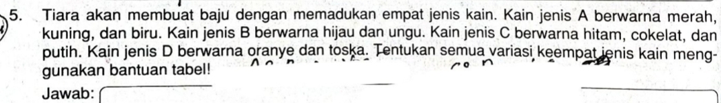 Tiara akan membuat baju dengan memadukan empat jenis kain. Kain jenis A berwarna merah, 
kuning, dan biru. Kain jenis B berwarna hijau dan ungu. Kain jenis C berwarna hitam, cokelat, dan 
putih. Kain jenis D berwarna oranye dan toska. Tentukan semua variasi keempat ienis kain meng- 
gunakan bantuan tabel! 
Jawab: