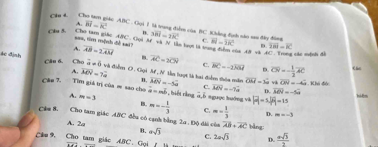 A. vector BI=vector IC
Câu 4. Cho tam giác ABC. Gọi 1 là trung điểm của BC .Khẳng định nào sau đây đùng vector BI=vector 2IC D. vector 2BI=vector IC
B. 3vector BI=2vector IC C.
Câu 5. Cho tam giác ABC. Gọi M và N lần lượt là trư
sau, tim mệnh đề sai?
ủa AB và AC. Trong các mệnh đề
A. vector AB=2vector AM B. vector AC=2vector CN C. vector BC=-2vector NM overline CN=- 1/2 overline AC
Câu 6.
ác định Cho vector a!= vector 0 và điểm O. Gọi M, N lần lượt là hai điểm thỏa mãn
D.
Kác
A. overline MN=7overline a B. overline MN=-5overline a C. overline MN=-7overline a
vector OM=3vector a và overline ON=-4vector a. Khi đô:
Câu 7. Tìm giá trị của m sao cho vector a=mvector b , biết rằng 6 ngược hướng và |vector a|=5, |vector b|=15
D. overline MN=-5overline a
a. b hiēn
A. m=3 B. m=- 1/3  C. m= 1/3 
D. m=-3
Câu 8. Cho tam giác ABC đều có cạnh bằng 2a . Độ dài của vector AB+vector AC
A. 2a asqrt(3) C. 2asqrt(3) D.  asqrt(3)/2 
B.
bằng:
Câu 9. Cho tam giác ABC. Gọi / là t
vector MA