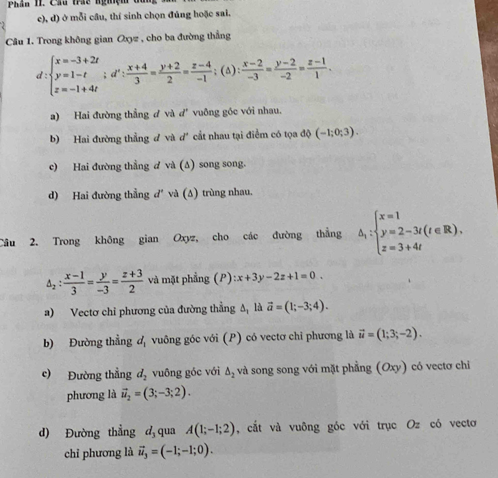 Phân II. Cầu trầc nghệm đ
c), d) ở mỗi câu, thí sinh chọn đúng hoặc sai,
Câu 1. Trong không gian Oxyz , cho ba đường thẳng
d:beginarrayl x=-3+2t y=1-t z=-1+4tendarray. ;d': (x+4)/3 = (y+2)/2 = (z-4)/-1 ;(△ ): (x-2)/-3 = (y-2)/-2 = (z-1)/1 .
a) Hai đường thẳng đ và d' vuông góc với nhau.
b) Hai đường thẳng đ và d' cắt nhau tại điểm có tọa độ (-1;0;3).
c) Hai đường thẳng đ và (Δ) song song.
d) Hai đường thẳng đ' và (Δ) trùng nhau.
Câu 2. Trong không gian Oxyz, cho các đường thẳng △ _1:beginarrayl x=1 y=2-3t(t∈ R), z=3+4tendarray.
△ _2: (x-1)/3 = y/-3 = (z+3)/2  và mặt phẳng (P) :x+3y-2z+1=0.
a) Vectơ chỉ phương của đường thẳng △ _1 là vector a=(1;-3;4).
b) Đường thẳng d_1 vuông góc với (P) có vectơ chỉ phương là vector u=(1;3;-2).
c) Đường thẳng d_2 vuông góc với △ _2 và song song với mặt phẳng (Oxy) có vectơ chỉ
phương là vector u_2=(3;-3;2).
d) Đường thẳng d_3 qua A(1;-1;2) , cắt và vuông góc với trục Oz có vectơ
chỉ phương là vector u_3=(-1;-1;0).