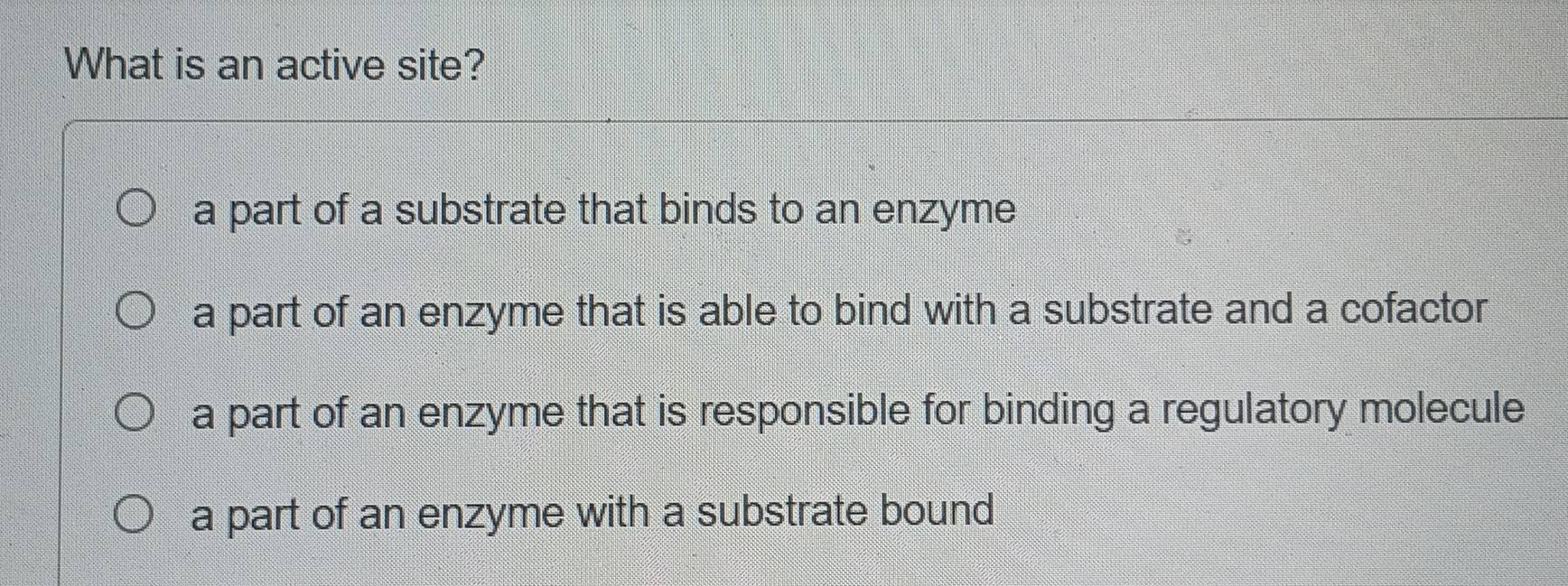 What is an active site?
a part of a substrate that binds to an enzyme
a part of an enzyme that is able to bind with a substrate and a cofactor
a part of an enzyme that is responsible for binding a regulatory molecule
a part of an enzyme with a substrate bound