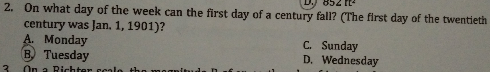 852ft^2
2. On what day of the week can the first day of a century fall? (The first day of the twentieth
century was Jan. 1, 1901)?
A. Monday C. Sunday
B. Tuesday
D. Wednesday