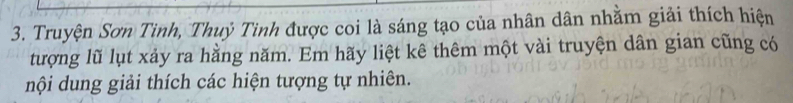 Truyện Sơn Tinh, Thuỷ Tinh được coi là sáng tạo của nhân dân nhằm giải thích hiện 
tượng lũ lụt xảy ra hằng năm. Em hãy liệt kê thêm một vài truyện dân gian cũng có 
nội dung giải thích các hiện tượng tự nhiên.