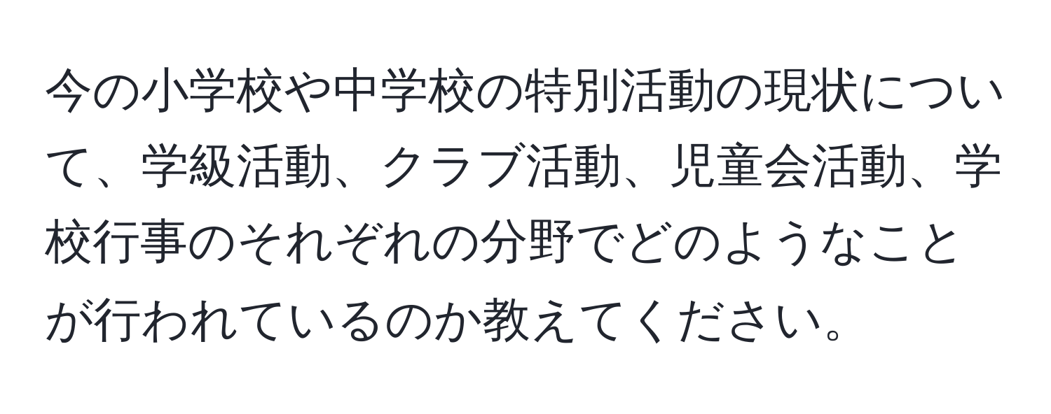 今の小学校や中学校の特別活動の現状について、学級活動、クラブ活動、児童会活動、学校行事のそれぞれの分野でどのようなことが行われているのか教えてください。