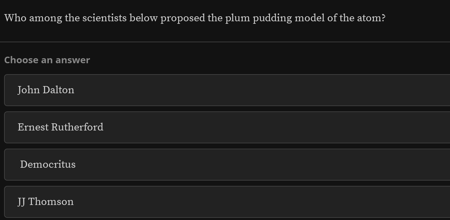 Who among the scientists below proposed the plum pudding model of the atom?
Choose an answer
John Dalton
Ernest Rutherford
Democritus
JJ Thomson