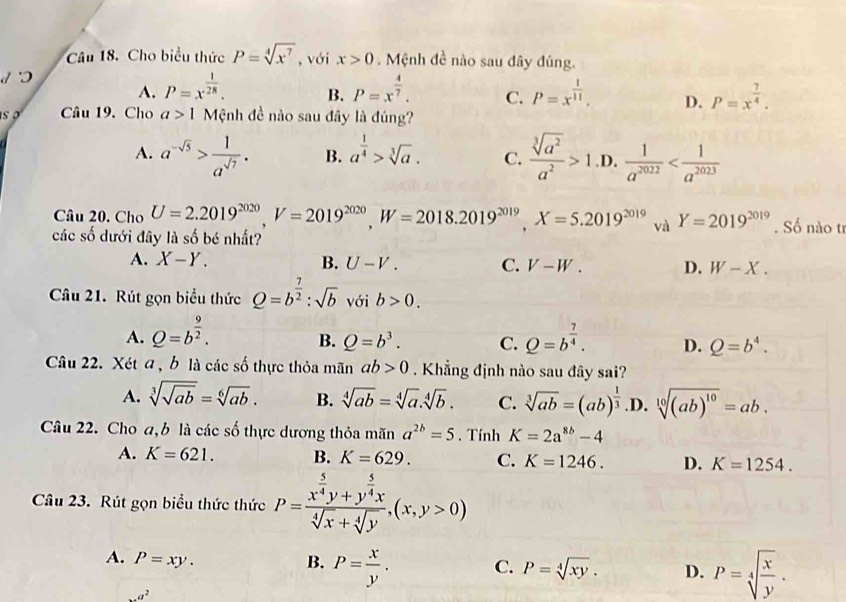 Cho biểu thức P=sqrt[4](x^7) , với x>0. Mệnh đề nào sau đây đúng.
A. P=x^(frac 1)28. B. P=x^(frac 4)7. C. P=x^(frac 1)11. D. P=x^(frac 7)4.
s o Câu 19. Cho a>1 Mệnh đề nào sau đây là đúng?
A. a^(-sqrt(5))> 1/a^(sqrt(7)) . B. a^(frac 1)4>sqrt[3](a). C.  sqrt[3](a^2)/a^2 >1 .D.  1/a^(2022) 
Câu 20. Cho U=2.2019^(2020),V=2019^(2020),W=2018.2019^(2019),X=5.2019^(2019) và Y=2019^(2019). Số nào tr
các số dưới đây là số bé nhất?
A. X-Y. B. U-V. C. V-W. D. W-X.
Câu 21. Rút gọn biểu thức Q=b^(frac 7)2:sqrt(b) với b>0.
A. Q=b^(frac 9)2. Q=b^(frac 7)4. D. Q=b^4.
B. Q=b^3. C.
Câu 22. Xét a , b là các số thực thỏa mãn ab>0 Khẳng định nào sau đây sai?
A. sqrt[3](sqrt ab)=sqrt[6](ab). B. sqrt[4](ab)=sqrt[4](a).sqrt[4](b). C. sqrt[3](ab)=(ab)^ 1/3  .D. sqrt[10]((ab)^10)=ab.
Câu 22. Cho a,b là các số thực dương thỏa mãn a^(2b)=5. Tính K=2a^(8b)-4
A. K=621. B. K=629. C. K=1246. D. K=1254.
Câu 23. Rút gọn biểu thức thức P=frac x^(frac 5)4y+y^(frac 5)4xsqrt[4](x)+sqrt[4](y),(x,y>0)
A. P=xy. B. P= x/y . C. P=sqrt[4](xy). D. P=sqrt[4](frac x)y. ...a^2