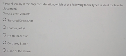 If sound quality is the only consideration, which of the following fabric types is ideal for lavalier
placement?
Choose one + 2 points
Starched Dress Shirt
Leather Jacket
Nylon Track Suit
Corduroy Blazer
None of the above