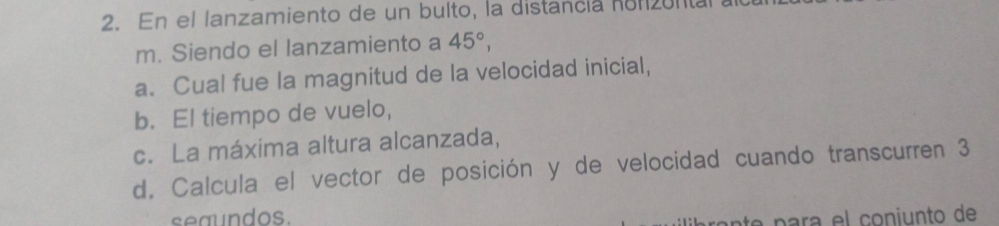 En el lanzamiento de un bulto, la distancia honzul 
m. Siendo el lanzamiento a 45°, 
a. Cual fue la magnitud de la velocidad inicial, 
b. El tiempo de vuelo, 
c. La máxima altura alcanzada, 
d. Calcula el vector de posición y de velocidad cuando transcurren 3
seaundos. le para el coniunto de