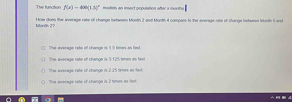 The function f(x)=400(1.5)^x models an insect population after x months.
How does the average rate of change between Month 2 and Month 4 compare to the average rate of change between Month 0 and
Month 2?
The average rate of change is 1.5 times as fast.
The average rate of change is 3.125 times as fast.
The average rate of change is 2.25 times as fast.
The average rate of change is 2 times as fast.