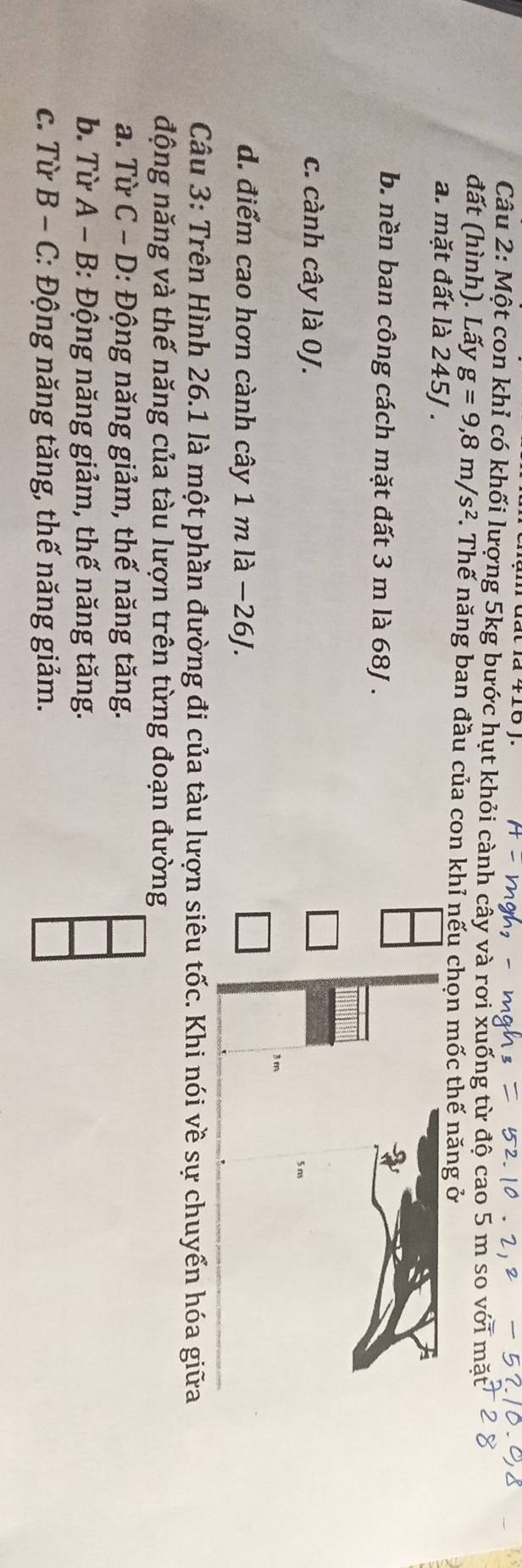 a+10)
Câu 2: Một con khỉ có khối lượng 5kg bước hụt khỏi cành cây và rơi xuống từ độ cao 5 m so với n
đất (hình). Lấy g=9,8m/s^2 F. Thế năng ban đầu của con khỉ nếu chọn mốc thế năng ở
a. mặt đất là 245J.
b. nền ban công cách mặt đất 3 m là 68J.
c. cành cây là 0J.
d. điểm cao hơn cành cây 1mllambda -26J. 
Câu 3: Trên Hình 26.1 là một phần đường đi của tàu lượn siêu tốc. Khi nói về sự chuyển hóa giữa
động năng và thế năng của tàu lượn trên từng đoạn đường
a. Từ C - D: Động năng giảm, thế năng tăng.
b. Từ A - B: 3: Động năng giảm, thế năng tăng.
c. Từ B-C :: Động năng tăng, thế năng giảm.