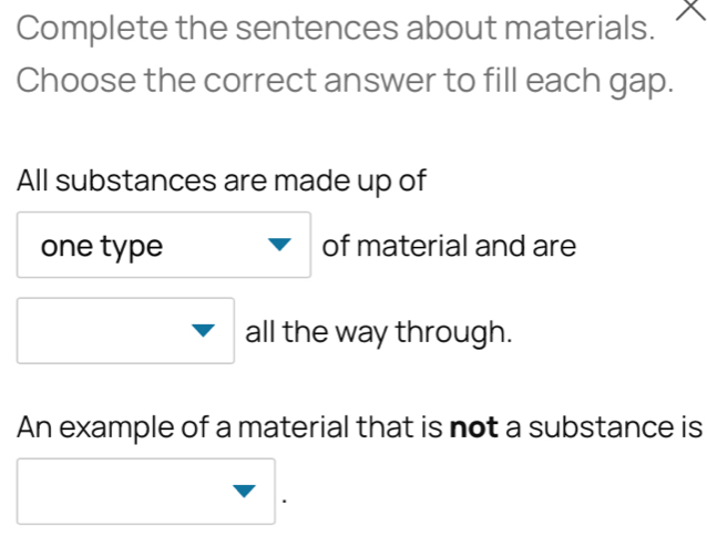 Complete the sentences about materials. 
Choose the correct answer to fill each gap. 
All substances are made up of 
one type of material and are 
all the way through. 
An example of a material that is not a substance is