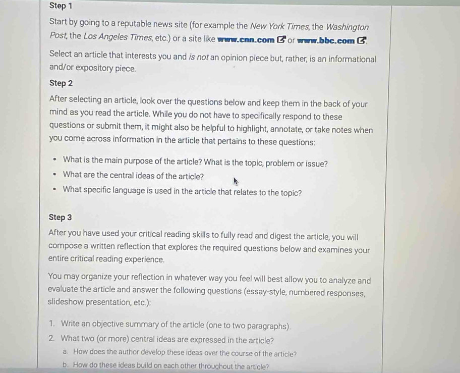 Start by going to a reputable news site (for example the New York Times, the Washington 
Post, the Los Angeles Times, etc.) or a site like wuw.chn.com □  or .bbc.com 3 
Select an article that interests you and is not an opinion piece but, rather, is an informational 
and/or expository piece. 
Step 2 
After selecting an article, look over the questions below and keep them in the back of your 
mind as you read the article. While you do not have to specifically respond to these 
questions or submit them, it might also be helpful to highlight, annotate, or take notes when 
you come across information in the article that pertains to these questions: 
What is the main purpose of the article? What is the topic, problem or issue? 
What are the central ideas of the article? 
What specific language is used in the article that relates to the topic? 
Step 3 
After you have used your critical reading skills to fully read and digest the article, you will 
compose a written reflection that explores the required questions below and examines your 
entire critical reading experience. 
You may organize your reflection in whatever way you feel will best allow you to analyze and 
evaluate the article and answer the following questions (essay-style, numbered responses, 
slideshow presentation, etc.): 
1. Write an objective summary of the article (one to two paragraphs). 
2. What two (or more) central ideas are expressed in the article? 
a. How does the author develop these ideas over the course of the article? 
b. How do these ideas build on each other throughout the article?