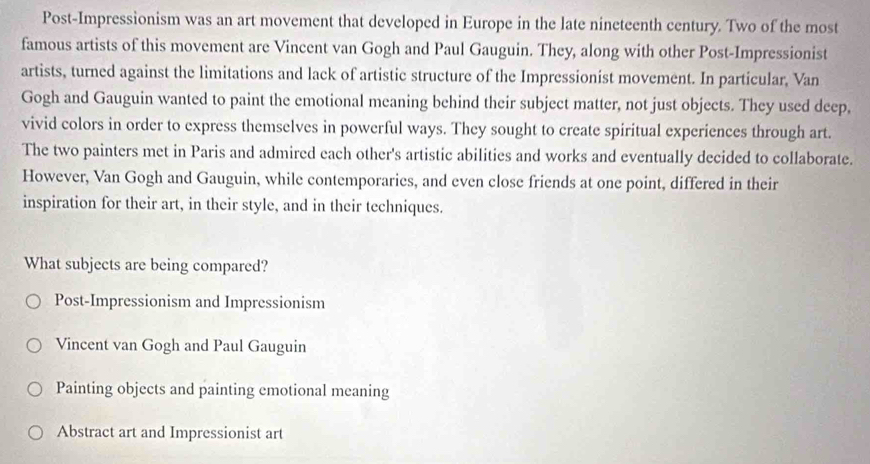 Post-Impressionism was an art movement that developed in Europe in the late nineteenth century. Two of the most
famous artists of this movement are Vincent van Gogh and Paul Gauguin. They, along with other Post-Impressionist
artists, turned against the limitations and lack of artistic structure of the Impressionist movement. In particular, Van
Gogh and Gauguin wanted to paint the emotional meaning behind their subject matter, not just objects. They used deep,
vivid colors in order to express themselves in powerful ways. They sought to create spiritual experiences through art.
The two painters met in Paris and admired each other's artistic abilities and works and eventually decided to collaborate.
However, Van Gogh and Gauguin, while contemporaries, and even close friends at one point, differed in their
inspiration for their art, in their style, and in their techniques.
What subjects are being compared?
Post-Impressionism and Impressionism
Vincent van Gogh and Paul Gauguin
Painting objects and painting emotional meaning
Abstract art and Impressionist art