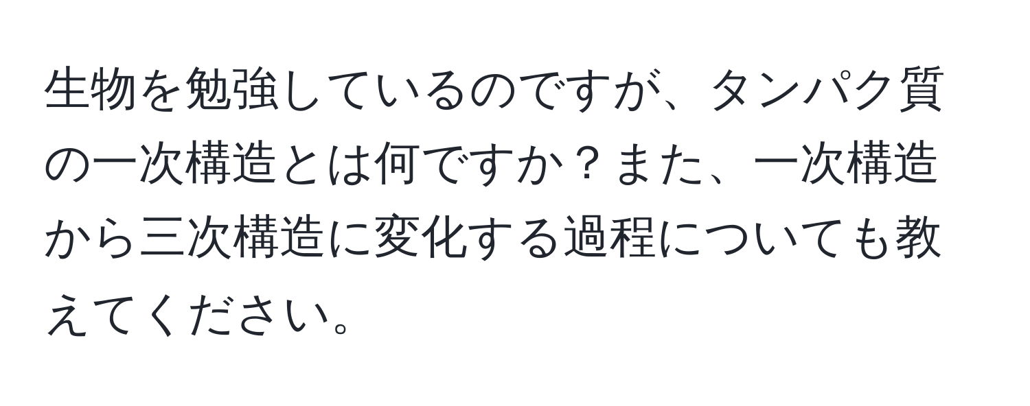 生物を勉強しているのですが、タンパク質の一次構造とは何ですか？また、一次構造から三次構造に変化する過程についても教えてください。