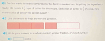 Jordan wants to make cornbread for his family's cookout and is getting the ingredients
1 1/3  PS cups of butter for the recipe. Each stick of butter is  1/2  of a cup. How 
many sticks of butter will Jordan need? 
1) Use the model to help answer the question. 
1) Write your answer as a whole number, proper fraction, or mixed number. 
□ stides