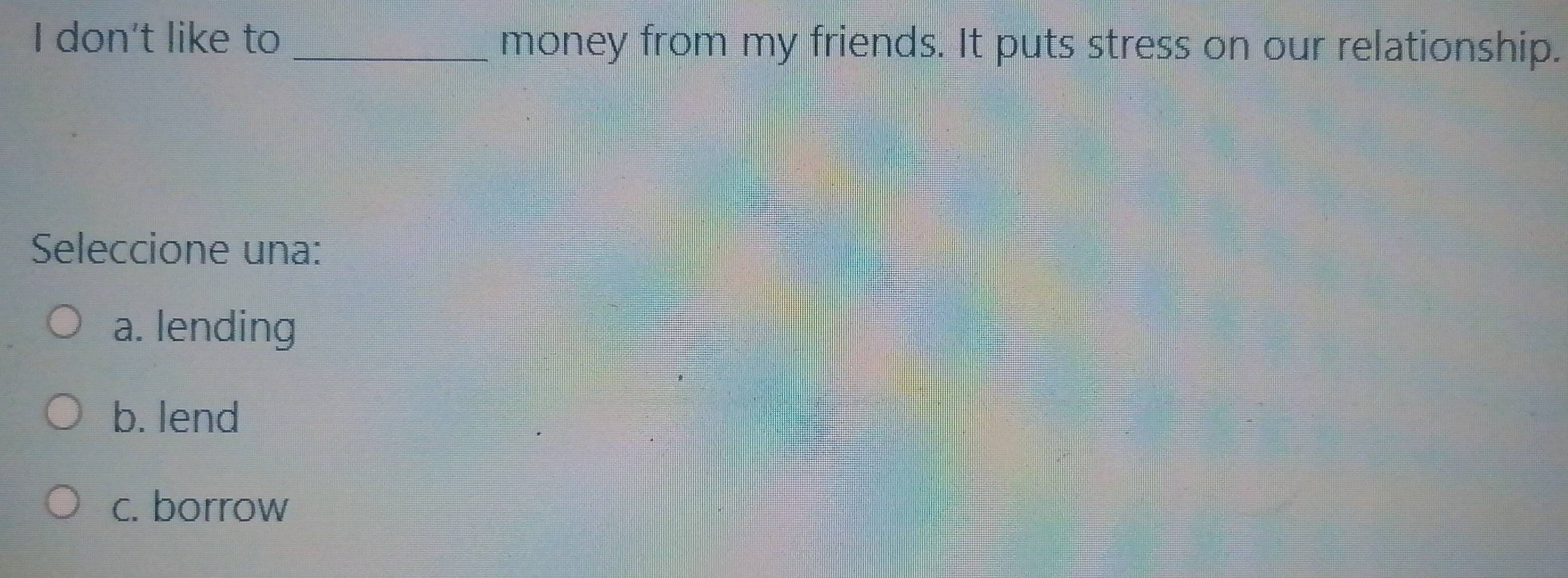 don't like to _money from my friends. It puts stress on our relationship.
Seleccione una:
a. lending
b. lend
c. borrow