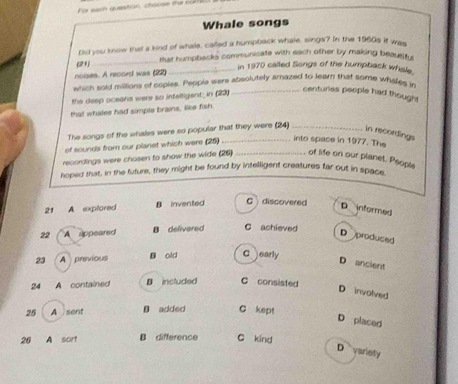 For each question, choose the co 
Whale songs
Did you know that a kind of whale, called a humpback whale, sings? In the 1960s it was
_that humpbacks communicate with each other by making beautify .
(21)
_in 1970 called Songs of the humpback whale.
noises. A record was (22)
which sold millions of coples. People were absolutely amazed to learn that some whales in
the deep oceans were so intelligent in (23)
centuries people had thought
that whales had simple brains, like fish.
The songs of the whales were so popular that they were (24)_
in recordings
of sounds from our planst which were (25)_
into spase in 1977. The
recordings were chosen to show the wide (26)_ of life on our planet. People
hoped that, in the future, they might be found by intelligent creatures far out in space.
21 A explored B invented Cdiscovered D informed
22 A appeared B delivered C achieved
D produced
23 A previous B old
C early
D ancient
24 A contained B insluded C consisted
D involved
25 A sent B added C kept
D placed
26 A sort B difference C kind
D variety