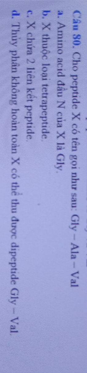 Cho peptide X có tên gọi như sau: Gly- Ala - Val
a. Amino acid đầu N của X là Gly.
b. X thuộc loại tetrapeptide.
c. X chứa 2 liên kết peptide.
d. Thủy phần không hoàn toàn X có thể thu được dipeptide Gly-Val