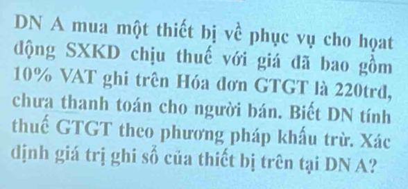 DN A mua một thiết bị về phục vụ cho họat 
động SXKD chịu thuế với giá đã bao gồm
10% VAT ghi trên Hóa đơn GTGT là 220trd, 
chưa thanh toán cho người bán. Biết DN tính 
thuế GTGT theo phương pháp khấu trừ. Xác 
dịnh giá trị ghi số của thiết bị trên tại DN A?