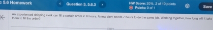 5.6 Homework Question 3, 5.6.3 , × Points: 0 of 1 HW Score: 20%, 2 of 10 paints Save 
them to fill the order? An experienced shipping clark can fill a certain order in 6 hours. A new clerk needs 7 hours to do the same job. Working together, how long will it take