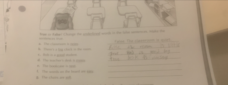 True or False? Change the underlined words in the false sentences. Make the 
senfences true 
_ 
a. The classroom is noisy. False. The classroom is quiet 
_ 
b. There's a big clock in the room. 
C. Bob is a good student 
_ 
d. The seacher's desk is mos 
_ 
e. The bookcase is neat. 
f. The words on the board are eass. 
_ 
g. The chairs are sof! 
_