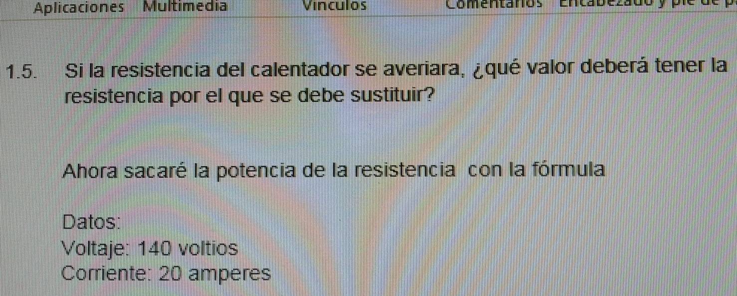 Aplicaciones Multimedia Vinculos Comentanos Encabezadó y ple 
1.5. Si la resistencia del calentador se averiara, ¿qué valor deberá tener la 
resistencia por el que se debe sustituir? 
Ahora sacaré la potencia de la resistencia con la fórmula 
Datos: 
Voltaje: 140 voltios
Corriente: 20 amperes