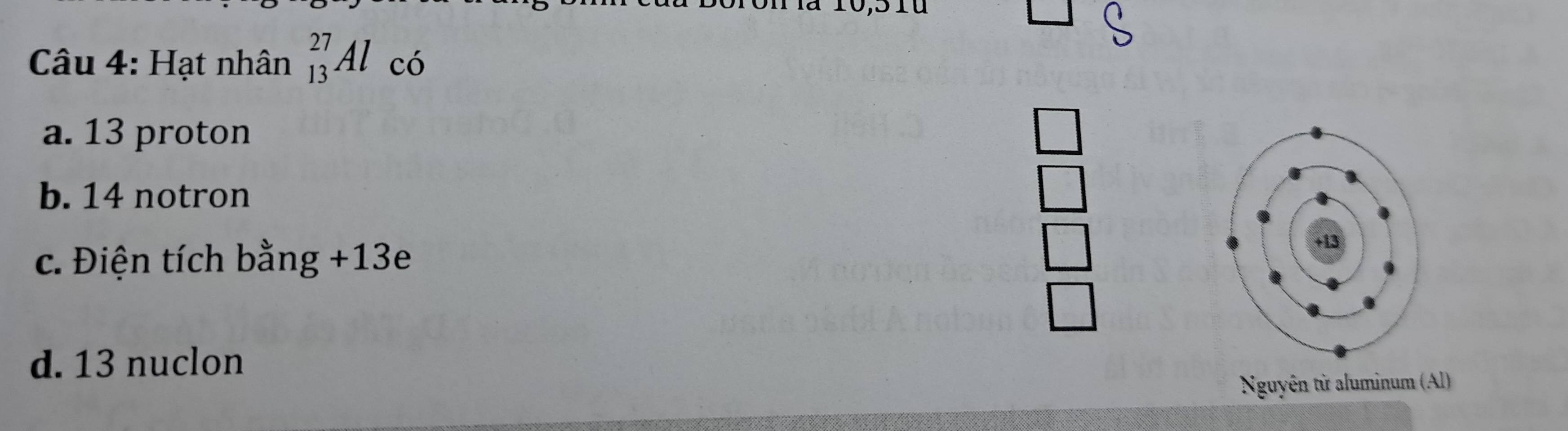 Hạt nhân _(13)^(27)Al có
a. 13 proton □
b. 14 notron □
c. Điện tích bằng +13e
| 
_ 
d. 13 nuclon
Nguyên từ aluminum (Al)