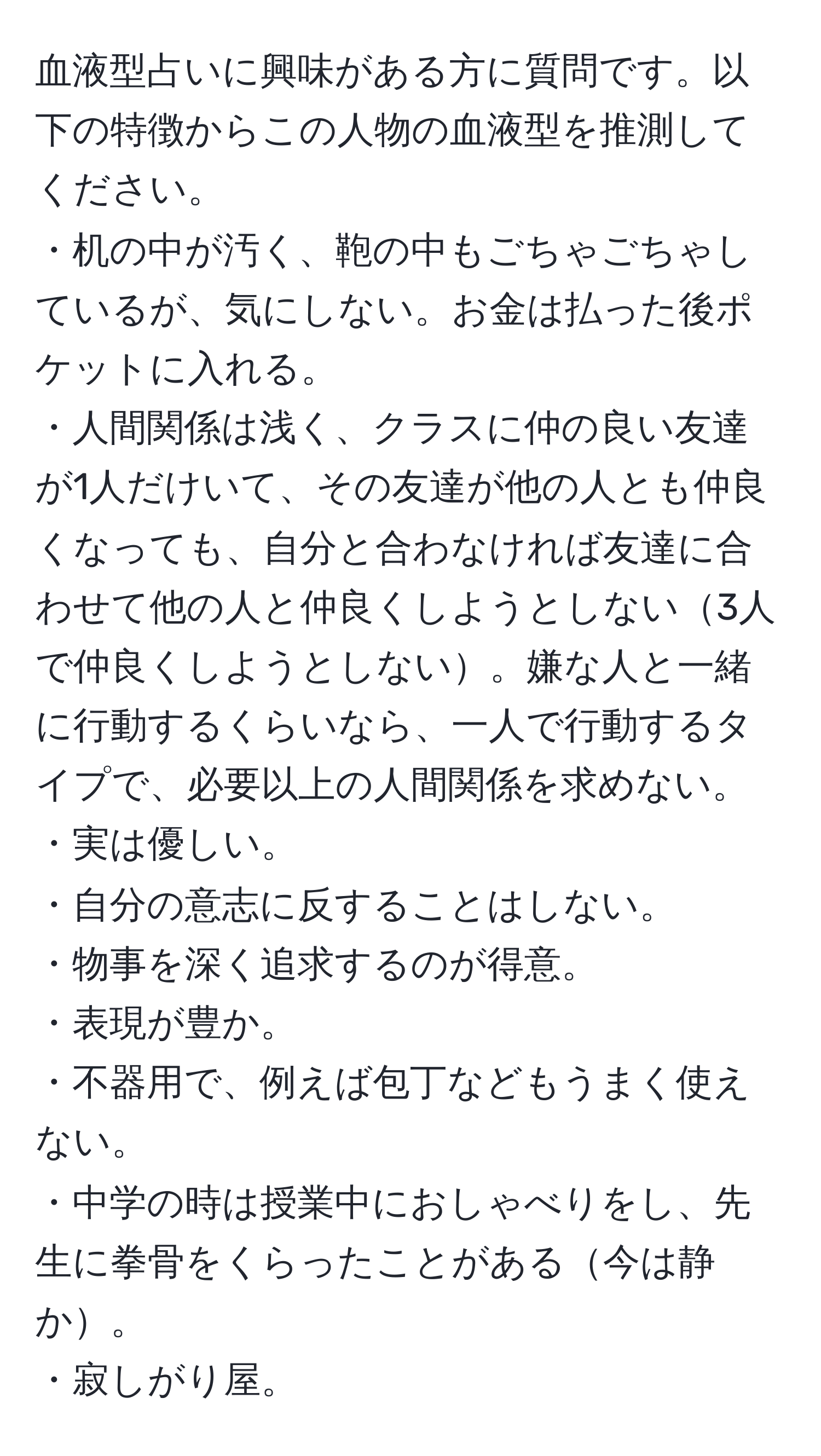 血液型占いに興味がある方に質問です。以下の特徴からこの人物の血液型を推測してください。  
・机の中が汚く、鞄の中もごちゃごちゃしているが、気にしない。お金は払った後ポケットに入れる。  
・人間関係は浅く、クラスに仲の良い友達が1人だけいて、その友達が他の人とも仲良くなっても、自分と合わなければ友達に合わせて他の人と仲良くしようとしない3人で仲良くしようとしない。嫌な人と一緒に行動するくらいなら、一人で行動するタイプで、必要以上の人間関係を求めない。  
・実は優しい。  
・自分の意志に反することはしない。  
・物事を深く追求するのが得意。  
・表現が豊か。  
・不器用で、例えば包丁などもうまく使えない。  
・中学の時は授業中におしゃべりをし、先生に拳骨をくらったことがある今は静か。  
・寂しがり屋。