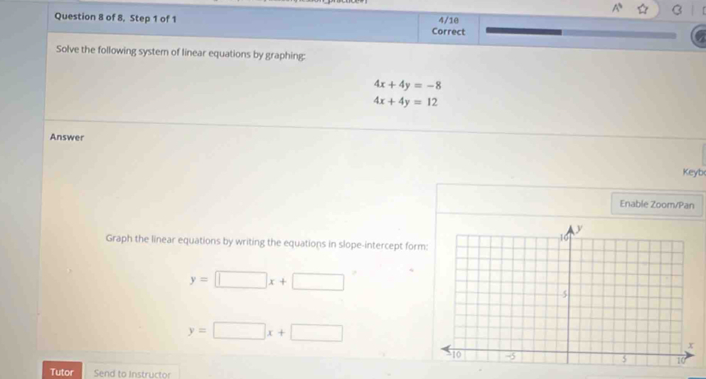 of 8, Step 1 of 1 Correct 4/10 
Solve the following system of linear equations by graphing:
4x+4y=-8
4x+4y=12
Answer 
Keyb 
Enable Zoom/Pan 
Graph the linear equations by writing the equations in slope-intercept form
y=□ x+□
y=□ x+□
Tutor Send to Instructor