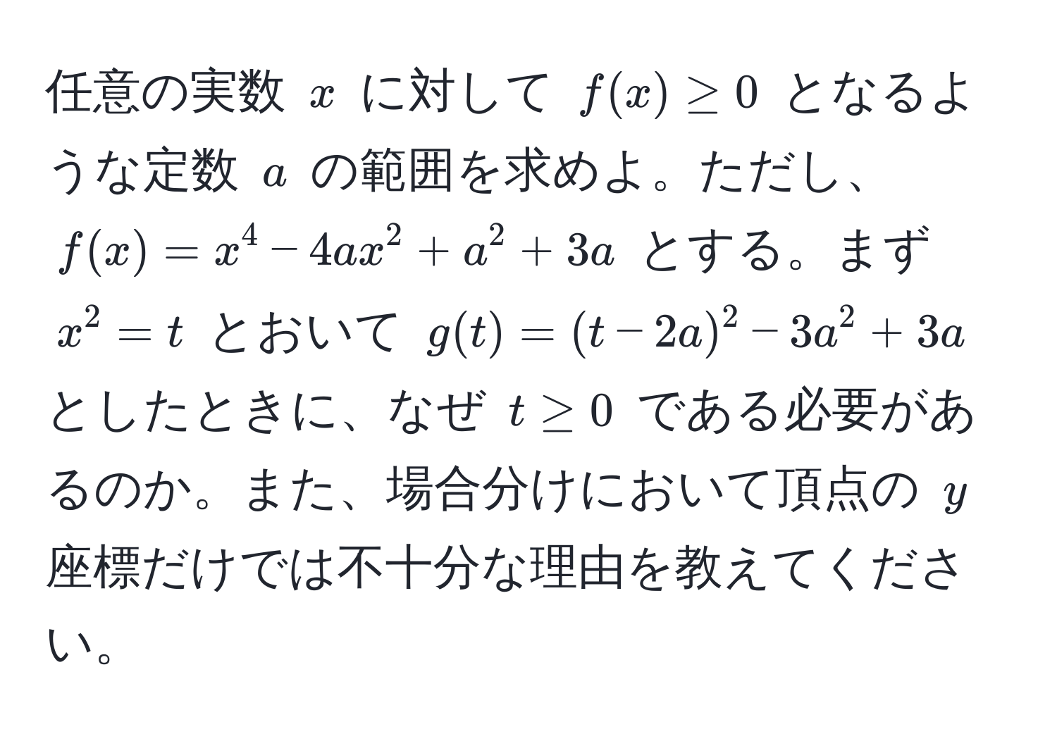 任意の実数 $x$ に対して $f(x) ≥ 0$ となるような定数 $a$ の範囲を求めよ。ただし、$f(x) = x^4 - 4ax^2 + a^2 + 3a$ とする。まず $x^2 = t$ とおいて $g(t) = (t - 2a)^2 - 3a^2 + 3a$ としたときに、なぜ $t ≥ 0$ である必要があるのか。また、場合分けにおいて頂点の $y$ 座標だけでは不十分な理由を教えてください。