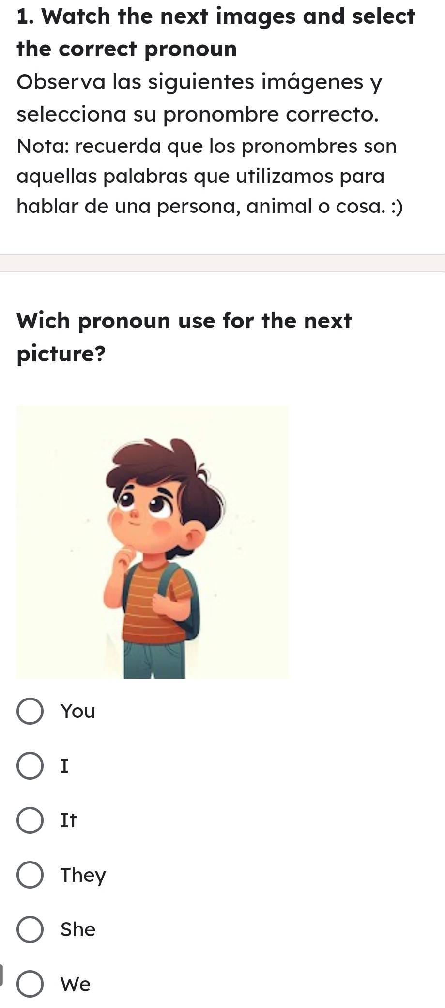 Watch the next images and select
the correct pronoun
Observa las siguientes imágenes y
selecciona su pronombre correcto.
Nota: recuerda que los pronombres son
aquellas palabras que utilizamos para
hablar de una persona, animal o cosa. :)
Wich pronoun use for the next
picture?
You
I
It
They
She
We