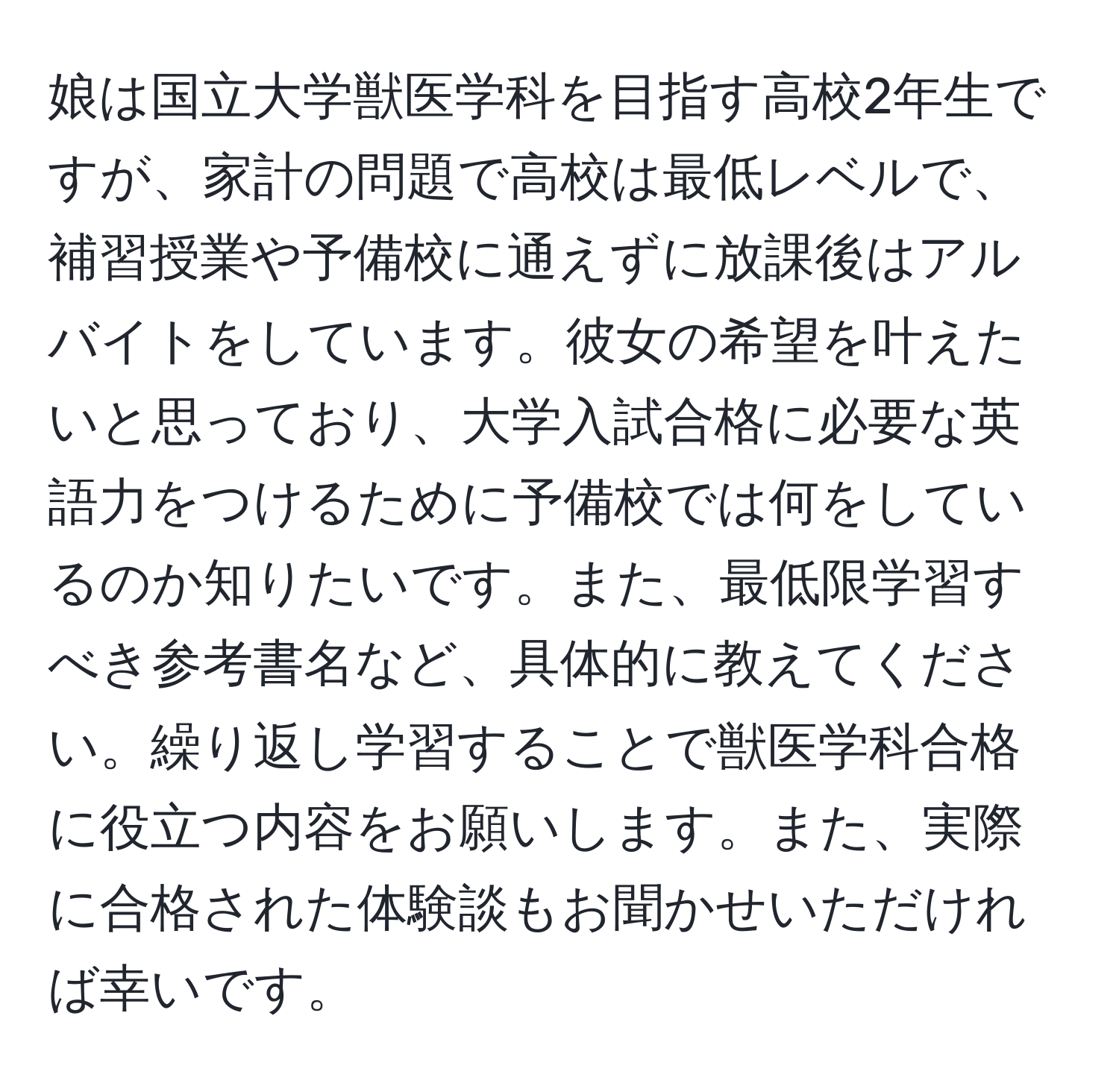 娘は国立大学獣医学科を目指す高校2年生ですが、家計の問題で高校は最低レベルで、補習授業や予備校に通えずに放課後はアルバイトをしています。彼女の希望を叶えたいと思っており、大学入試合格に必要な英語力をつけるために予備校では何をしているのか知りたいです。また、最低限学習すべき参考書名など、具体的に教えてください。繰り返し学習することで獣医学科合格に役立つ内容をお願いします。また、実際に合格された体験談もお聞かせいただければ幸いです。