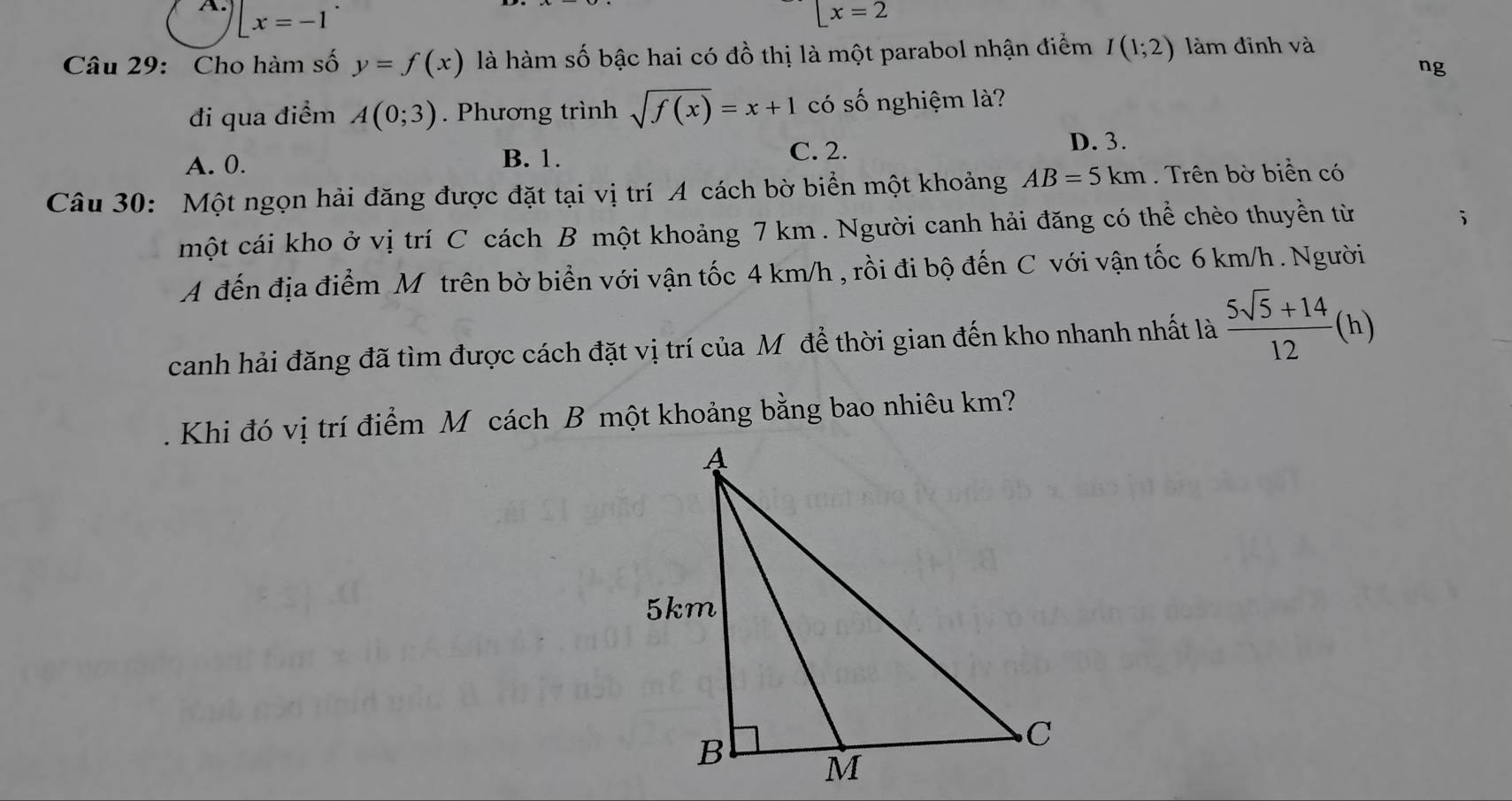  x=-1
[x=2
Câu 29: Cho hàm số y=f(x) là hàm số bậc hai có đồ thị là một parabol nhận điểm I(1;2) làm đỉnh và
ng
đi qua điểm A(0;3). Phương trình sqrt(f(x))=x+1 có số nghiệm là?
A. 0. B. 1.
C. 2.
D. 3.
Câu 30: Một ngọn hải đăng được đặt tại vị trí A cách bờ biển một khoảng AB=5km. Trên bờ biển có
một cái kho ở vị trí C cách B một khoảng 7 km. Người canh hải đăng có thể chèo thuyền từ
A đến địa điểm Mô trên bờ biển với vận tốc 4 km/h , rồi đi bộ đến C với vận tốc 6 km/h. Người
canh hải đăng đã tìm được cách đặt vị trí của Mô để thời gian đến kho nhanh nhất là  (5sqrt(5)+14)/12 (h)
Khi đó vị trí điểm M cách B một khoảng bằng bao nhiêu km?