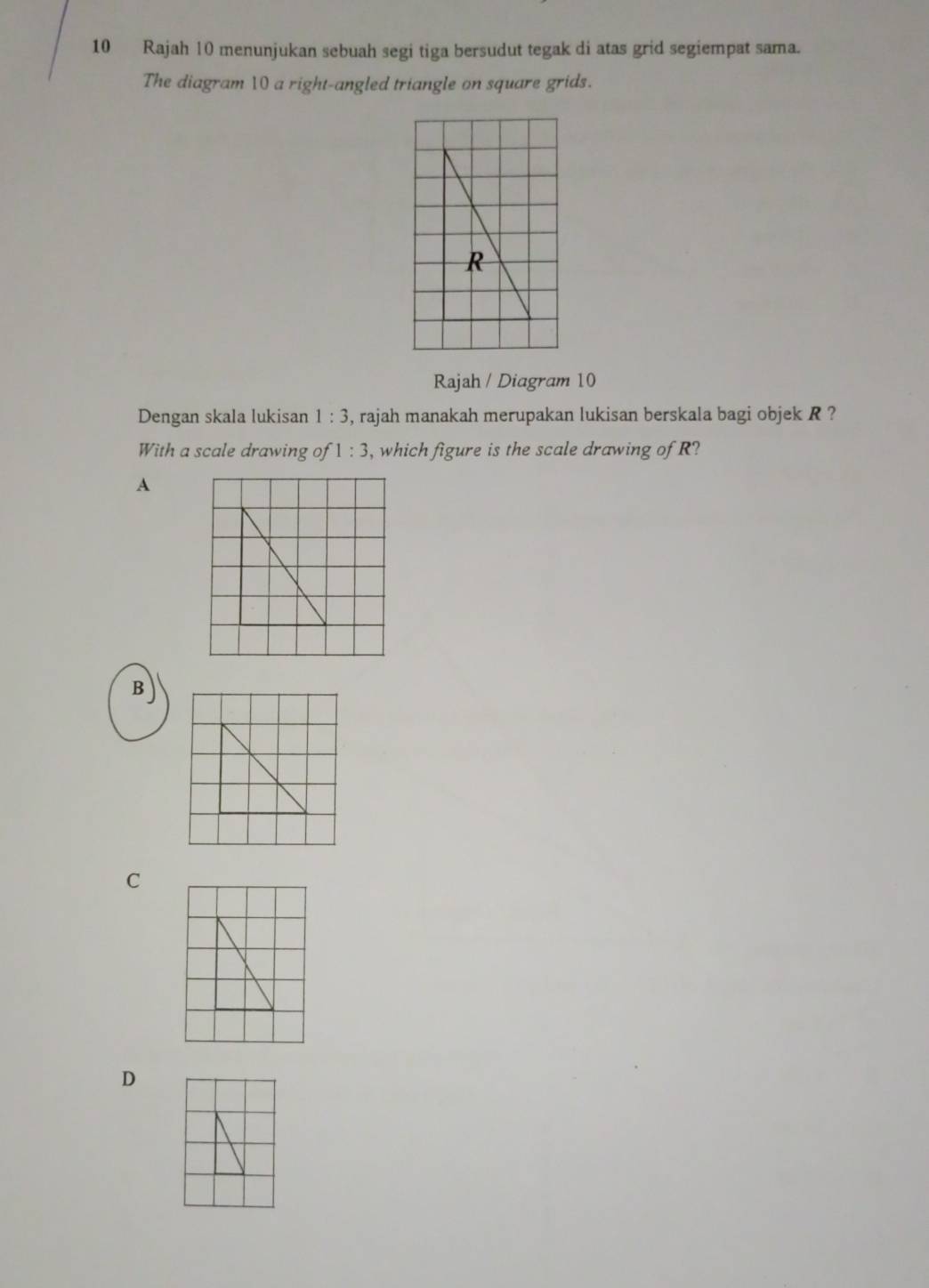 Rajah 10 menunjukan sebuah segi tiga bersudut tegak di atas grid segiempat sama.
The diagram 10 a right-angled triangle on square grids.
Rajah / Diagram 10
Dengan skala lukisan 1:3 , rajah manakah merupakan lukisan berskala bagi objek R ?
With a scale drawing of 1:3 , which figure is the scale drawing of R?
A
B
C
D