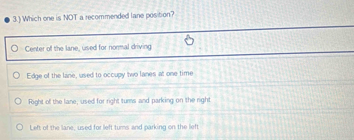 3.) Which one is NOT a recommended lane position?
Center of the lane, used for normal driving
Edge of the lane, used to occupy two lanes at one time
Right of the lane, used for right turns and parking on the right
Left of the lane, used for left turns and parking on the left