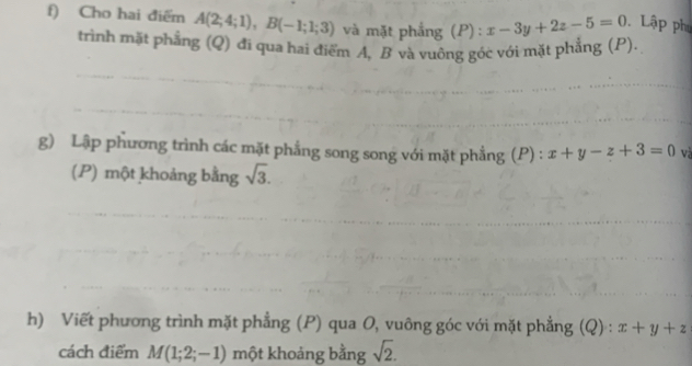 Cho hai điểm A(2;4;1), B(-1;1;3) và mặt phẳng (P) : x-3y+2z-5=0 Lập phụ 
trình mặt phẳng (Q) đi qua hai điểm A, B và vuông góc với mặt phẳng (P). 
g) Lập phương trình các mặt phẳng song song với mặt phẳng (P) : x+y-z+3=0 và 
(P) một khoảng bằng sqrt(3). 
h) Viết phương trình mặt phẳng (P) qua O, vuông góc với mặt phẳng (Q) : x+y+z
cách điểm M(1;2;-1) một khoảng bằng sqrt(2).