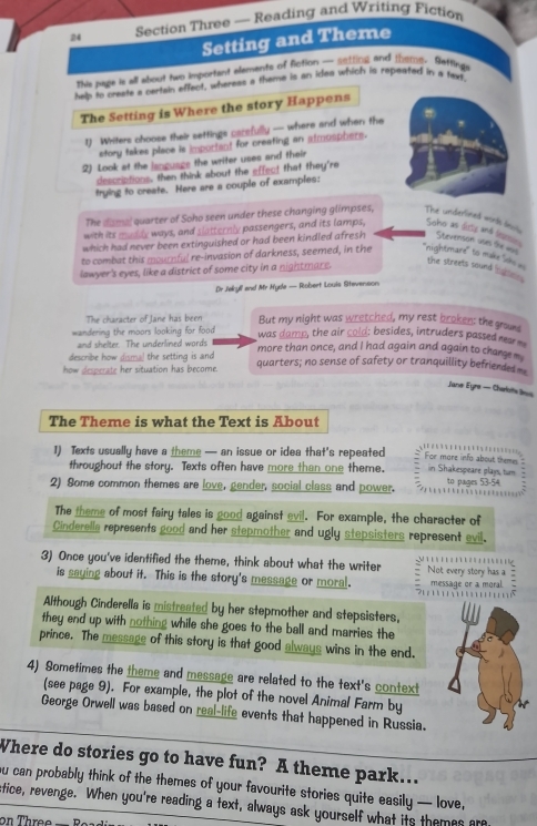 Section Three — Reading and Writing Fiction
Setting and Theme
This page is all about two important elements of fiction — setting and thting. Setfing
hep to create a certal affect, whereas a theme is an idea which is repeated in # tevt
The Setting is Where the story Happens
1) Writers choose their settings carefully — where and when the
story takes place is important for creating an atmosphere.
2) Look at the ianguage the writer uses and their
descriptions, then think about the effect that they're
trying to create. Here are a couple of examples:
The dismal quarter of Soho seen under these changing glimpses, The underlined words do
with its muddy ways, and slatternly passengers, and its lamps, Soho as ditty and l
which had never been extinguished or had been kindled afresh Stevensoin uses the =
to combat this mournful re-invasion of darkness, seemed, in the ''nightmare'' to make Sih  
lawyer's eyes, like a district of some city in a nightmare.
the streets sound listte .
Dr Jekylf and Mr Hyda — Robert Louis Stevenson
The character of Jane has been But my night was wretched, my rest broken: the grouns
wandering the moors looking for food  was damp, the air cold; besides, intruders passed nar 
and shelter. The underlined words
describe how dismal the setting is and more than once, and I had again and again to charge 
how desperate her situation has become. quarters; no sense of safety or tranquillity befriended 
Jane Eyre — Cherfotts 3eis
The Theme is what the Text is About
1) Texts usually have a theme — an issue or idea that's repeated For more info about themes in Shakespeare plays, tum
throughout the story. Texts often have more than one theme.
2) Some common themes are love, gender, social class and power. to pages 53-54             
The theme of most fairy tales is good against avil. For example, the character of
Cinderella represents good and her stepmother and ugly stepsisters represent evil.
3) Once you've identified the theme, think about what the writer ;                  Not every story has a :
is saying about it. This is the story's message or moral. message or a moral 
Although Cinderella is mistreated by her stepmother and stepsisters.
they end up with nothing while she goes to the ball and marries the
prince. The message of this story is that good always wins in the end.
4) Sometimes the theme and message are related to the text's context
(see page 9). For example, the plot of the novel Animal Farm by
George Orwell was based on real-life events that happened in Russia.
Where do stories go to have fun? A theme park…..
ou can probably think of the themes of your favourite stories quite easily — love,
stice, revenge. When you're reading a text, always ask yourself what its themes ar