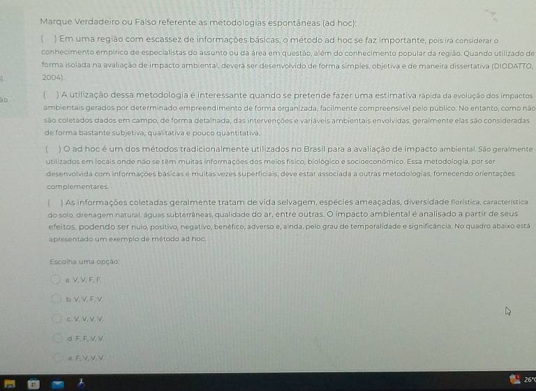 Marque Verdadeiro ou Falso referente as metodologías espontâneas (ad hoc):
) Em uma região com escassez de informações básicas, o método ad hoc se faz importante, pois irá considerar o
conhecimento empírico de especialistas do assunto ou da área em questão, além do conhecimento popular da região. Quando utilizado de
forma isolada na avaliação de impacto ambiental, deverá ser desenvolvido de forma simples, objetiva e de maneira dissertativa (DIODATTO,
2004).
0 ) A utilização dessa metodologia é interessante quando se pretende fazer uma estimativa rápida da evolução dos impactos
ambientais gerados por determinado empreendimento de forma organizada, facilmente compreensível pelo público. No entanto, como não
são coletados dados em campo, de forma detalhada, das intervenções e variáveis ambientais envolvidas, geralmente elas são consideradas
de forma bastante subjetiva, qualitativa e pouco quantitativa.
( ) O ad hoc é um dos métodos tradicionalmente utilizados no Brasil para a avaliação de impacto ambiental. São geralmente
utilizados em locais onde não se têm muitas informações dos meios físico, biológico e socioeconômico. Essa metodologia, por ser
desenvolvida com informações básicas e muitas vezes superficiais, deve estar associada a outras metodologias, fornecendo orientações
complementares
) As informações coletadas geralmente tratam de vida selvagem, espécies ameaçadas, diversidade fiorística, característica
do solo, drenagem natural, águas subterrâneas, qualidade do ar, entre outras. O impacto ambiental é analisado a partir de seus
efeitos, podendo ser nulo, positivo, negativo, benéfico, adverso e, ainda, pelo grau de temporalidade e significância. No quadro abaixo está
apresentado um exemplo de método ad hoc.
Escolha uma opção,
a. V, V, F, F.
b. V, V, F, V.
c. νν, νν
d.F, F, V, V.
eF, ν, V,V