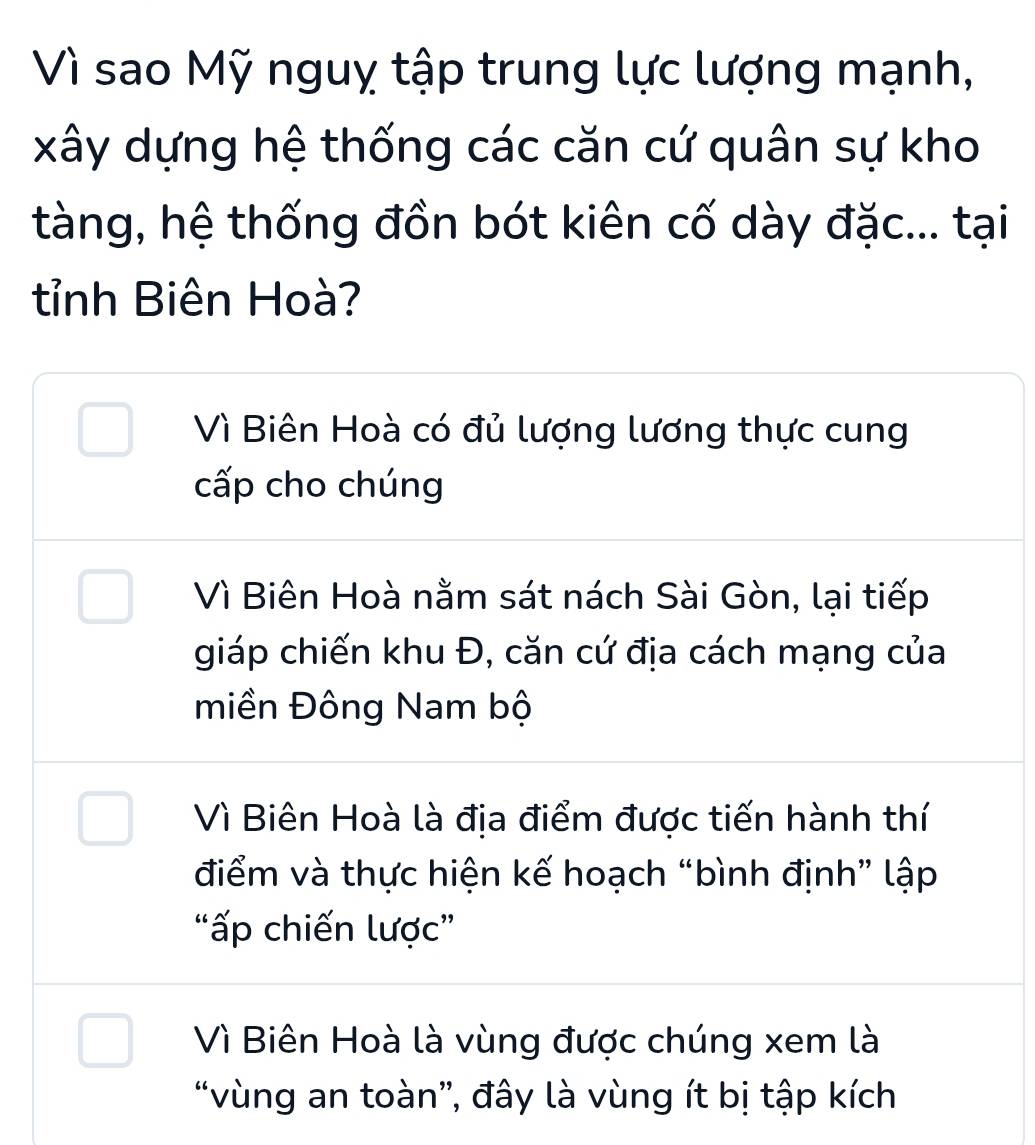 Vì sao Mỹ nguỵ tập trung lực lượng mạnh,
xây dựng hệ thống các căn cứ quân sự kho
tàng, hệ thống đồn bót kiên cố dày đặc... tại
tỉnh Biên Hoà?
Vì Biên Hoà có đủ lượng lương thực cung
cấp cho chúng
Vì Biên Hoà nằm sát nách Sài Gòn, lại tiếp
giáp chiến khu Đ, căn cứ địa cách mạng của
miền Đông Nam bộ
Vì Biên Hoà là địa điểm được tiến hành thí
điểm và thực hiện kế hoạch “bình định” lập
“ấp chiến lược”
Vì Biên Hoà là vùng được chúng xem là
“vùng an toàn”, đây là vùng ít bị tập kích