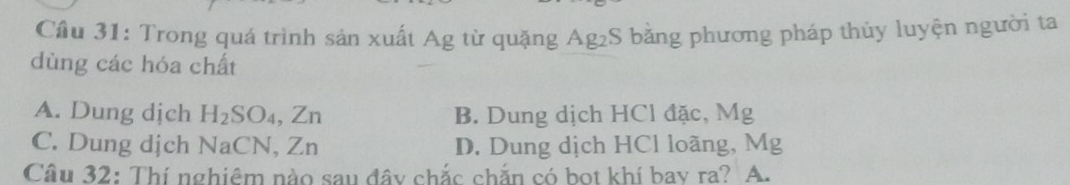 Cầu 31: Trong quá trình sản xuất Ag từ quặng Ag₂S bằng phương pháp thủy luyện người ta
dùng các hóa chất
A. Dung dịch H_2SO_4, Zn B. Dung dịch HCl đặc, Mg
C. Dung dịch NaCN, Zn D. Dung dịch HCl loãng, Mg
Câu 32: Thí nghiêm nào sau đây chắc chắn có bọt khí bay ra? A.