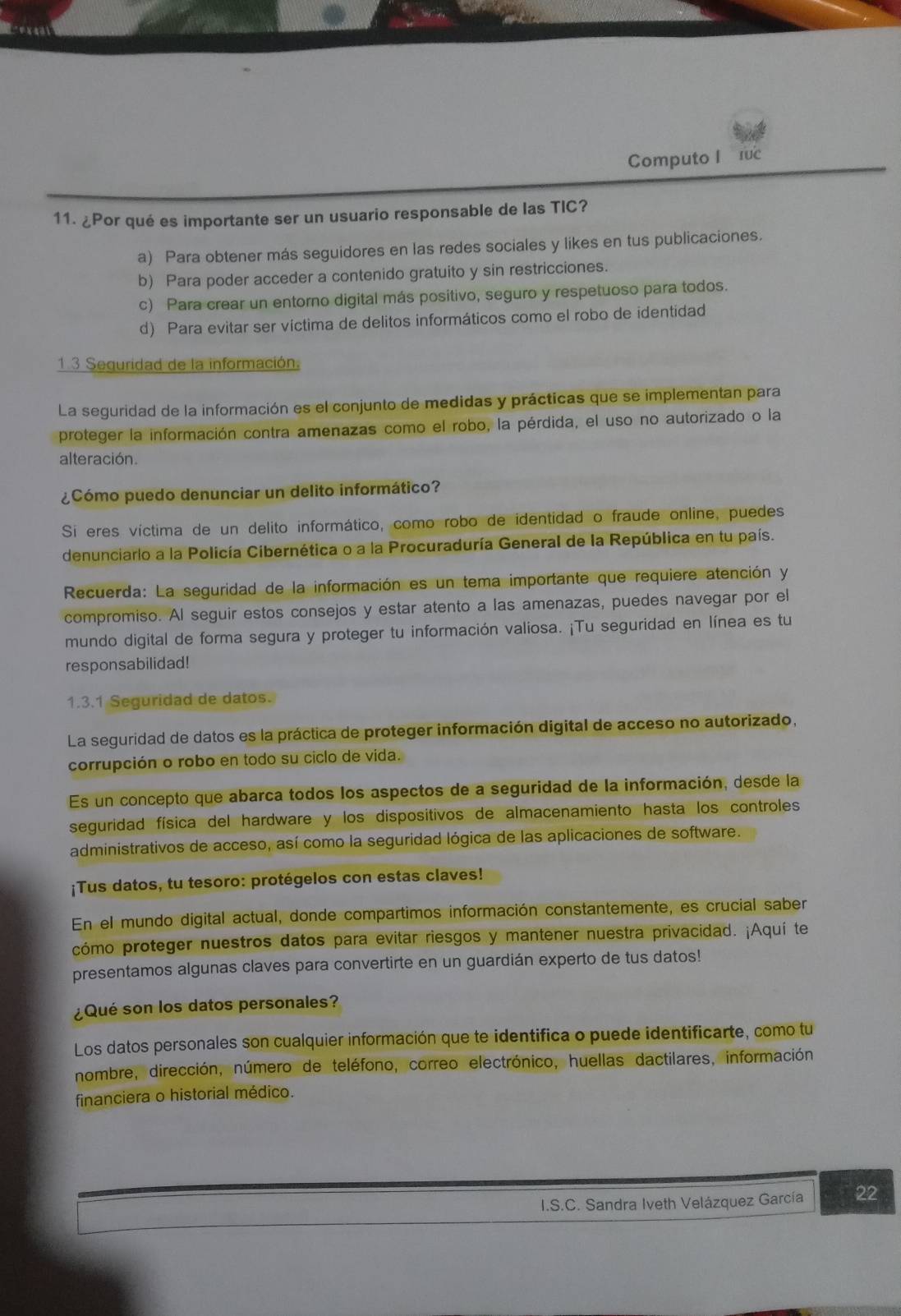 Computo I ruc
11. ¿Por qué es importante ser un usuario responsable de las TIC?
a) Para obtener más seguidores en las redes sociales y likes en tus publicaciones.
b) Para poder acceder a contenido gratuito y sin restricciones.
c) Para crear un entorno digital más positivo, seguro y respetuoso para todos.
d) Para evitar ser víctima de delitos informáticos como el robo de identidad
1 3 Sequridad de la información.
La seguridad de la información es el conjunto de medidas y prácticas que se implementan para
proteger la información contra amenazas como el robo, la pérdida, el uso no autorizado o la
alteración.
¿Cómo puedo denunciar un delito informático?
Si eres víctima de un delito informático, como robo de identidad o fraude online, puedes
denunciarlo a la Policía Cibernética o a la Procuraduría General de la República en tu país.
Recuerda: La seguridad de la información es un tema importante que requiere atención y
compromiso. Al seguir estos consejos y estar atento a las amenazas, puedes navegar por el
mundo digital de forma segura y proteger tu información valiosa. ¡Tu seguridad en línea es tu
responsabilidad!
1.3.1 Seguridad de datos.
La seguridad de datos es la práctica de proteger información digital de acceso no autorizado,
corrupción o robo en todo su ciclo de vida.
Es un concepto que abarca todos los aspectos de a seguridad de la información, desde la
seguridad física del hardware y los dispositivos de almacenamiento hasta los controles
administrativos de acceso, así como la seguridad lógica de las aplicaciones de software.
¡Tus datos, tu tesoro: protégelos con estas claves!
En el mundo digital actual, donde compartimos información constantemente, es crucial saber
cómo proteger nuestros datos para evitar riesgos y mantener nuestra privacidad. ¡Aquí te
presentamos algunas claves para convertirte en un guardián experto de tus datos!
¿Qué son los datos personales?
Los datos personales son cualquier información que te identifica o puede identificarte, como tu
nombre, dirección, número de teléfono, correo electrónico, huellas dactilares, información
financiera o historial médico.
I.S.C. Sandra Iveth Velázquez García 22