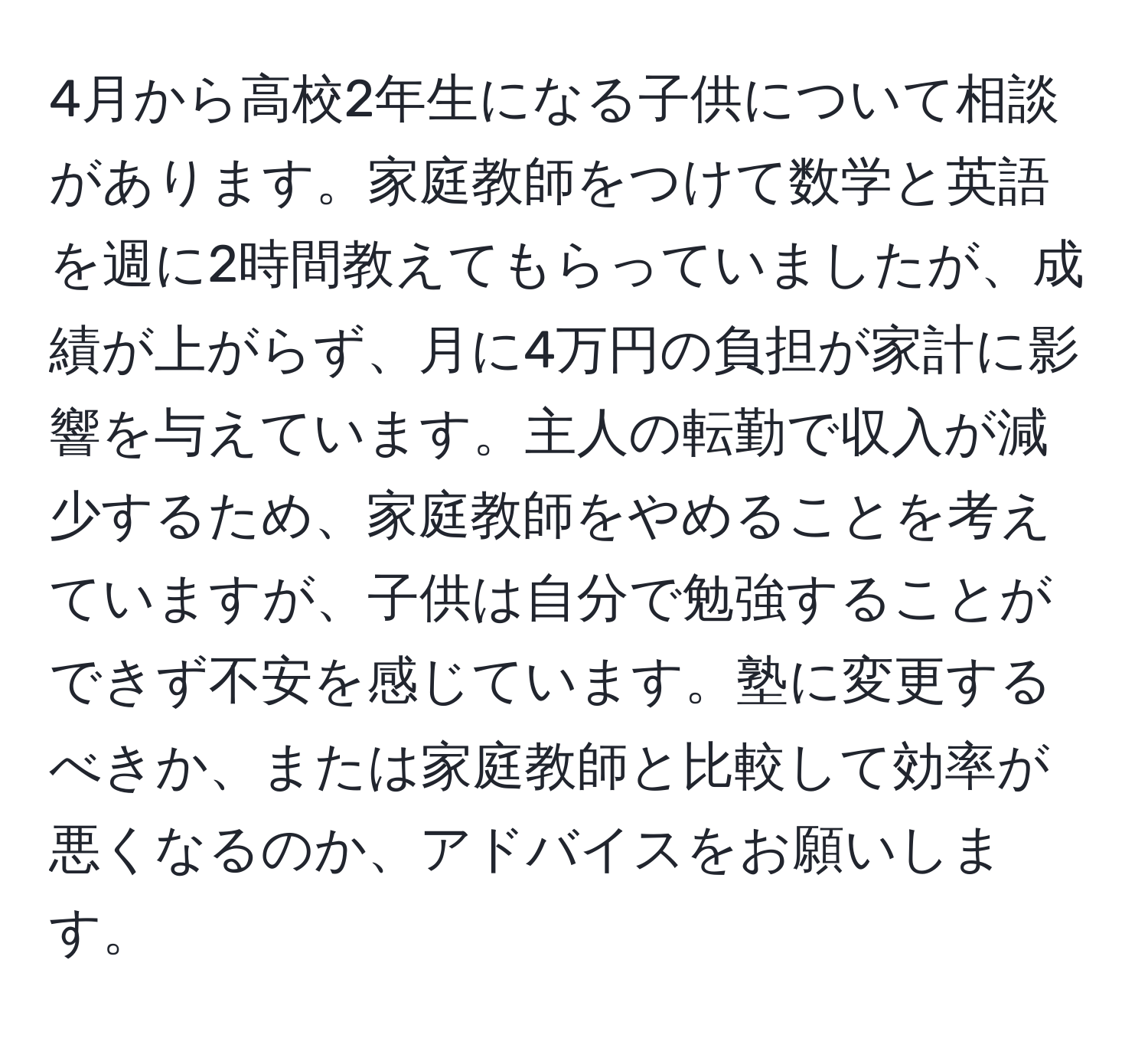 4月から高校2年生になる子供について相談があります。家庭教師をつけて数学と英語を週に2時間教えてもらっていましたが、成績が上がらず、月に4万円の負担が家計に影響を与えています。主人の転勤で収入が減少するため、家庭教師をやめることを考えていますが、子供は自分で勉強することができず不安を感じています。塾に変更するべきか、または家庭教師と比較して効率が悪くなるのか、アドバイスをお願いします。