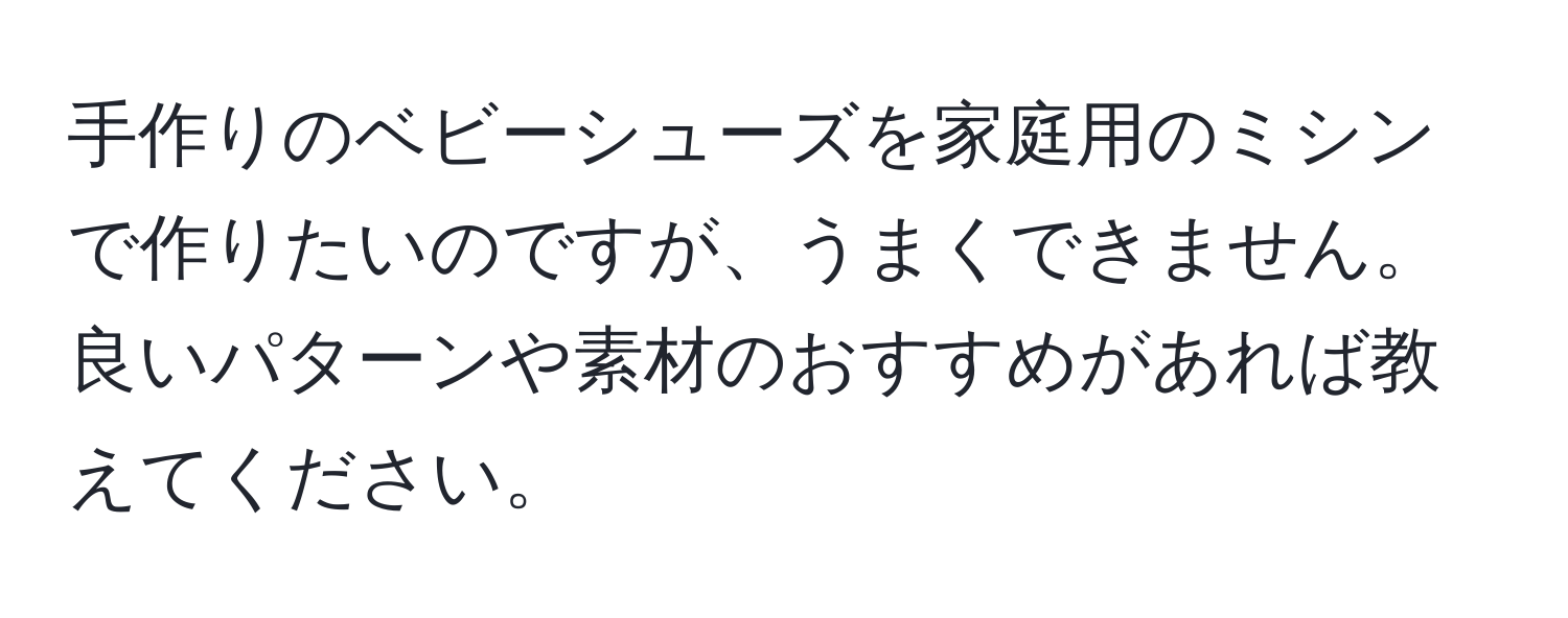 手作りのベビーシューズを家庭用のミシンで作りたいのですが、うまくできません。良いパターンや素材のおすすめがあれば教えてください。