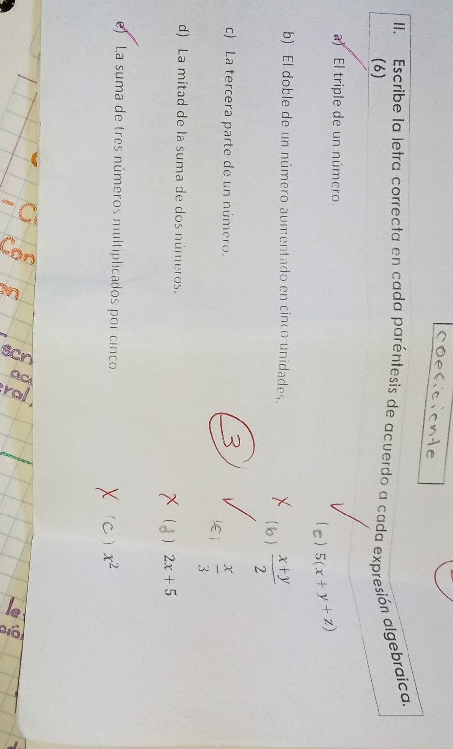 coeferonte
II. Escribe la letra correcta en cada paréntesis de acuerdo a cada expresión algebraica.
(6)
a) El triple de un número.
5(x+y+z)
b) El doble de un número aumentado en cinco unidades.
( lo )  (x+y)/2 
c) La tercera parte de un número.
E)  x/3 
d) La mitad de la suma de dos números.
) 2x+5
e) La suma de tres números multiplicados por cinco x^2
)